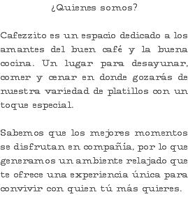 ¿Quienes somos? Cafezzito es un espacio dedicado a los amantes del buen café y la buena cocina. Un lugar para desayunar, comer y cenar en donde gozarás de nuestra variedad de platillos con un toque especial. Sabemos que los mejores momentos se disfrutan en compañía, por lo que generamos un ambiente relajado que te ofrece una experiencia única para convivir con quien tú más quieres.