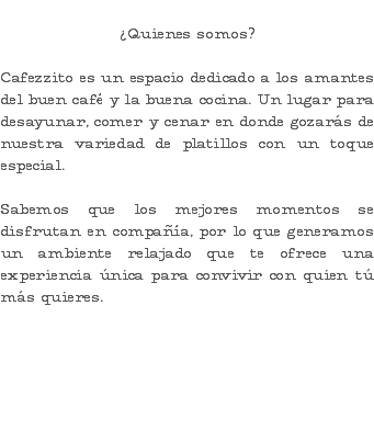  ¿Quienes somos? Cafezzito es un espacio dedicado a los amantes del buen café y la buena cocina. Un lugar para desayunar, comer y cenar en donde gozarás de nuestra variedad de platillos con un toque especial. Sabemos que los mejores momentos se disfrutan en compañía, por lo que generamos un ambiente relajado que te ofrece una experiencia única para convivir con quien tú más quieres. 